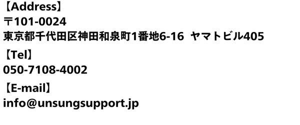 【Address】 〒101-0024 東京都千代田区神田和泉町1番地6-16 ヤマトビル405 【Tel】 050-7108-4002 【E-mail】 info@unsungsupport.jp 【Blood type】 B (1)